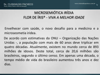 MICROSEMIÓTICA IRÍDIA
            FLOR DE ÍRIS® - VIVA A MELHOR IDADE

Envelhecer com saúde, o novo desafio para a medicina e a
microseometia iridea.
De acordo com estimativas da ONU – Organização das Nações
Unidas -, a população com mais de 60 anos deve triplicar em
quatro décadas. Atualmente, existem no mundo cerca de 893
milhões de idosos. Deste total, cerca de 20,6 milhões são
brasileiros, segundo o último censo. Em apenas uma década, o
tempo médio de vida do brasileiro aumentou três anos e dez
dias.
 
