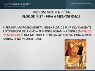 MICROSEMIÓTICA IRÍDIA
            FLOR DE ÍRIS® - VIVA A MELHOR IDADE

A TERAPIA MICROSEOMETISTA IRIDEA FLOR DE ÍRIS® DEVIDAMENTE
RECONHECIDA PELA OMS – TEMPORIS FORAMINA SPINAE (MAPA DO
3º MÓDULO) É UM MÉTODO E TERAPIA APLICATIVA PARA A VIDA
SAÚDAVEL NA MELHOR IDADE.
 