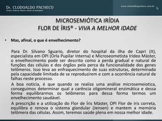 MICROSEMIÓTICA IRÍDIA
                 FLOR DE ÍRIS® - VIVA A MELHOR IDADE
• Mas, afinal, o que é envelhecimento?

   Para Dr. Silvano Sguario, diretor do hospital da ilha de Capri (It),
   especialista em OPI (Orla Pupilar Interna) e Microseometista Irideo Máster,
   o envelhecimento pode ser descrito como a perda gradual e natural de
   funções das células e dos órgãos pela perca da funcionalidade dos genes
   telômeros. Isso leva ao enfraquecimento de suas estruturas, determinado
   pela capacidade limitada de se reproduzirem e com a ocorrência natural de
   falhas neste processo.
   A boa noticia, é que quando se realiza uma análise microsemeiotica,
   conseguimos determinar qual a carência oligomineral enzimática e dessa
   forma equilibrarmos os telômeros para dessa forma termos um
   envelhecimento saudável.
   A prescrição e a utilização do Flor de Íris Máster, OPI Flor de íris correta,
   equilibra e renova o sistema glandular (Jensen) e mantem a memória
   telômera das células. Assim, teremos saúde plena em nossa melhor idade.
 