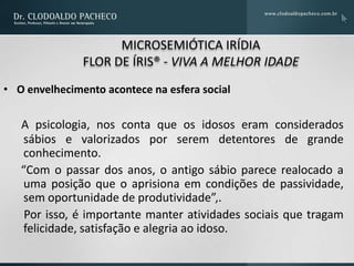 MICROSEMIÓTICA IRÍDIA
               FLOR DE ÍRIS® - VIVA A MELHOR IDADE
• O envelhecimento acontece na esfera social

   A psicologia, nos conta que os idosos eram considerados
   sábios e valorizados por serem detentores de grande
   conhecimento.
   “Com o passar dos anos, o antigo sábio parece realocado a
   uma posição que o aprisiona em condições de passividade,
   sem oportunidade de produtividade”,.
    Por isso, é importante manter atividades sociais que tragam
   felicidade, satisfação e alegria ao idoso.
 