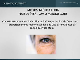 MICROSEMIÓTICA IRÍDIA
              FLOR DE ÍRIS® - VIVA A MELHOR IDADE

Como Microseometista irideo Flor de Íris® o que você pode fazer para
    proporcionar uma melhor qualidade de vida para os idosos da
                        região que você atua?
 