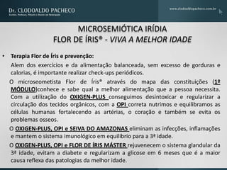 MICROSEMIÓTICA IRÍDIA
                  FLOR DE ÍRIS® - VIVA A MELHOR IDADE
• Terapia Flor de Íris e prevenção:
  Alem dos exercícios e da alimentação balanceada, sem excesso de gorduras e
  calorias, é importante realizar check-ups periódicos.
  O microseometista Flor de Íris® através do mapa das constituições (1º
  MÓDULO)conhece e sabe qual a melhor alimentação que a pessoa necessita.
  Com a utilização do OXIGEN-PLUS conseguimos desintoxicar e regularizar a
  circulação dos tecidos orgânicos, com a OPI correta nutrimos e equilibramos as
  células humanas fortalecendo as artérias, o coração e também se evita os
  problemas osseos.
  O OXIGEN-PLUS, OPI e SEIVA DO AMAZONAS eliminam as infecções, inflamações
  e mantem o sistema imunológico em equilibrio para a 3ª idade.
  O OXIGEN-PLUS, OPI e FLOR DE ÍRIS MÁSTER rejuvenecem o sistema glandular da
  3ª idade, evitam a diabete e regularizam a glicose em 6 meses que é a maior
  causa reflexa das patologias da melhor idade.
 