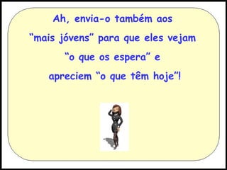 Ah, envia-o também aos
“mais jóvens” para que eles vejam
“o que os espera” e
apreciem “o que têm hoje”!

 