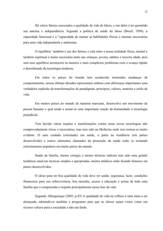 12
Há vários fatores associados a qualidade de vida do Idoso, e um deles é ter garantido
sua autonia e independência. Segundo a política de saúde do idoso (Brasil, 1999), a
capacidade funcional é a “capacidade de manter as habilidades físicas e mentais necessárias
para uma vida independente e autônoma.
O equilíbrio também é um dos fatores e está entre a nossa realidade física, mental e
também espiritual é muito necessária tanto nas crianças, jovens, adultos e terceira idade, pois
sem esse equilíbrio acontecerá os maiores e mais complexos problemas com o avanço rápido
e desordenado da tecnologia moderna.
Em todos os países do mundo tem acontecido tremendas mudanças de
comportamento, nessas últimas décadas representam embora com diferenças importantes uma
verdadeira explosão de transformações de paradigmas, princípios, valores, maneira e estilo de
vida.
Em muitos países do mundo de maneira marcante, desenvolve um movimento da
pessoa humana o qual tende a tornar-se uma importante reação da humanidade á tecnologia
prejudicial.
Tem havido várias reações e manifestações contra essas novas tecnologias não
comprovadamente éticas e necessárias, mas tem sido na Medicina onde isso tornou-se muito
evidente. O auto cuidado (orientado) em saúde, o parto na residência (em países
desenvolvido) e outros elementos chamados da promoção da saúde estão se tornando
extremamente populares em muito países do mundo.
Saúde da família, menos cirurgia e menos técnicas radicais tem sido uma grande
tendência atual.em técnicas simples e apropriadas, muitos médicos estão ficando famosos em
países desenvolvidos.
O idoso para ter boa qualidade de vida deve ter saúde, segurança, lazer, condições
financeiras para sua sobrevivência, boa moradia, acesso a educação e acima de tudo uma
família que o compreenda e respeite principalmente nessa fase da vida.
Segundo Albuquerque (2003, p.43) A qualidade de vida na velhice é uma meta a ser
alcançada, adotando-se medidas e programas para que os idosos sejam vistos como um
recurso valioso para a sociedade e não um fardo.
 