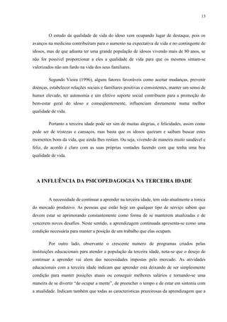 13
O estudo da qualidade de vida do idoso vem ocupando lugar de destaque, pois os
avanços na medicina contribuíram para o aumento na expectativa de vida e no contingente de
idosos, mas de que adianta ter uma grande população de idosos vivendo mais de 80 anos, se
não for possível proporcionar a eles a qualidade de vida para que os mesmos sintam-se
valorizados não um fardo na vida dos seus familiares.
Segundo Vieira (1996), alguns fatores favoráveis como aceitar mudanças, prevenir
doenças, estabelecer relações sociais e familiares positivas e consistentes, manter um senso de
humor elevado, ter autonomia e um efetivo suporte social contribuem para a promoção do
bem-estar geral do idoso e conseqüentemente, influenciam diretamente numa melhor
qualidade de vida.
Portanto a terceira idade pode ser sim de muitas alegrias, e felicidades, assim como
pode ser de tristezas e cansaços, mas basta que os idosos queiram e saibam buscar estes
momentos bons da vida, que ainda lhes restam. Ou seja, vivendo de maneira muito saudável e
feliz, de acordo é claro com as suas próprias vontades fazendo com que tenha uma boa
qualidade de vida.
A INFLUÊNCIA DA PSICOPEDAGOGIA NA TERCEIRA IDADE
A necessidade de continuar a aprender na terceira idade, tem sido atualmente a tonica
do mercado produtivo. As pessoas que estão hoje em qualquer tipo de serviço sabem que
devem estar se aprimorando constantemente como forma de se manterem atualizadas e de
vencerem novos desafios. Neste sentido, a aprendizagem continuada apresenta-se como uma
condição necessária para manter a posição de um trabalho que elas ocupam.
Por outro lado, observante o crescente numero de programas criados pelas
instituições educacionais para atender a população da terceira idade, nota-se que o desejo de
continuar a aprender vai alem das necessidades impostas pelo mercado. As atividades
educacionais com a terceira idade indicam que aprender esta deixando de ser simplesmente
condição para manter posições atuais ou conseguir melhores salários e tornando-se uma
maneira de se divertir “de ocupar a mente”, de preencher o tempo e de estar em sintonia com
a atualidade. Indicam também que todas as caracteristicas prazeirosas da aprendizagem que a
 