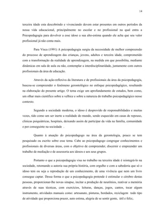14
terceira idade esta descobrindo e vivenciando devem estar presentes em outros períodos da
nossa vida educacional, principalmente no escolar e no profissional na qual entra a
Psicopedagogia para devolver a esse idoso a sua alto-estima quando ele acha que seu valor
profissional já não conta mais.
Para Visca (1991) A psicopedagogia surgiu da necessidade de melhor compreensão
do processo de aprendizagem das crianças, jovens, adultos e terceira idade, comprometido
com a transformação da realidade de aprendizagem, na medida em que possibilita, mediante
dinâmicas em sala de aula ou não, contemplar a interdisciplinaridade, juntamente com outros
profissionais da área de educação.
Através da ação-reflexiva da literatura e de profissionais da área da psicopedagogia,
buscou-se compreender o fenômeno gerontológico no enfoque psicopedagógico, resultando
na elaboração do presente artigo. O tema exige um aprofundamento de estudos, bem como,
um olhar mais científico sobre a velhice e sobre a natureza do trabalho psicopedagógico nesse
contexto.
Segundo a sociedade moderna, o idoso é desprovido de responsabilidades e muitas
vezes, tido como um ser inerte a realidade do mundo, sendo esquecido em casas de repouso,
clinicas psiquiátricas, hospitais, deixando assim de participar da vida na família, comunidade
e por conseguinte na sociedade .
Quanto à atuação do psicopedagogo na área da gerontologia, pouco se tem
pesquisado ou escrito sobre esse tema. Cabe ao psicopedagogo congregar conhecimentos e
profissionais de diversas áreas, com o objetivo de compreender, discernir e empreender um
trabalho de mediação e de assessoria aos idosos e aos seus grupos.
Portanto o que a psicopedagogia visa no trabalho na terceira idade é reintegrá-lo na
sociedade, retomando a autoria sua própria história, com orgulho e com a sabedoria que só o
idoso tem ou seja a reprodução de um conhecimento, de uma vivência que nem um livro
consegue captar. Dessa forma o que a psicopedagogia pretende é estimular o cérebro destas
pessoas, proporcionar-lhe novas sinapse, incitar a produção de neurônios, reativar a memória
através de suas técnicas, com exercícios, leituras, danças, jogos, cantos, tocar algum
instrumento, atividades manuais como: artesanato, pinturas, bordados, reciclagem todo tipo
de atividade que proporciona prazer, auto estima, alegria de se sentir gente, útil e feliz;.
 