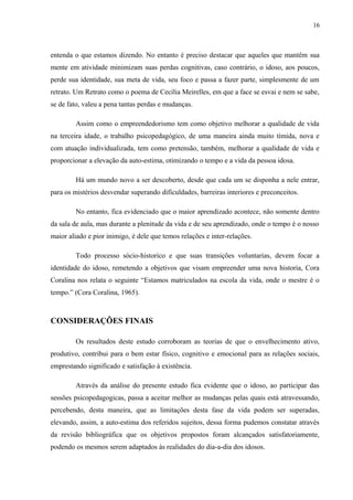 16
entenda o que estamos dizendo. No entanto é preciso destacar que aqueles que mantêm sua
mente em atividade minimizam suas perdas cognitivas, caso contrário, o idoso, aos poucos,
perde sua identidade, sua meta de vida, seu foco e passa a fazer parte, simplesmente de um
retrato. Um Retrato como o poema de Cecília Meirelles, em que a face se esvai e nem se sabe,
se de fato, valeu a pena tantas perdas e mudanças.
Assim como o empreendedorismo tem como objetivo melhorar a qualidade de vida
na terceira idade, o trabalho psicopedagógico, de uma maneira ainda muito tímida, nova e
com atuação individualizada, tem como pretensão, também, melhorar a qualidade de vida e
proporcionar a elevação da auto-estima, otimizando o tempo e a vida da pessoa idosa.
Há um mundo novo a ser descoberto, desde que cada um se disponha a nele entrar,
para os mistérios desvendar superando dificuldades, barreiras interiores e preconceitos.
No entanto, fica evidenciado que o maior aprendizado acontece, não somente dentro
da sala de aula, mas durante a plenitude da vida e de seu aprendizado, onde o tempo é o nosso
maior aliado e pior inimigo, é dele que temos relações e inter-relações.
Todo processo sócio-historico e que suas transições voluntarias, devem focar a
identidade do idoso, remetendo a objetivos que visam empreender uma nova historia, Cora
Coralina nos relata o seguinte “Estamos matriculados na escola da vida, onde o mestre é o
tempo.” (Cora Coralina, 1965).
CONSIDERAÇÕES FINAIS
Os resultados deste estudo corroboram as teorias de que o envelhecimento ativo,
produtivo, contribui para o bem estar físico, cognitivo e emocional para as relações sociais,
emprestando significado e satisfação à existência.
Através da análise do presente estudo fica evidente que o idoso, ao participar das
sessões psicopedagogicas, passa a aceitar melhor as mudanças pelas quais está atravessando,
percebendo, desta maneira, que as limitações desta fase da vida podem ser superadas,
elevando, assim, a auto-estima dos referidos sujeitos, dessa forma pudemos constatar através
da revisão bibliográfica que os objetivos propostos foram alcançados satisfatoriamente,
podendo os mesmos serem adaptados às realidades do dia-a-dia dos idosos.
 