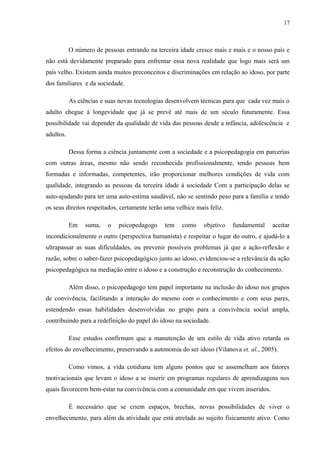 17
O número de pessoas entrando na terceira idade cresce mais e mais e o nosso país e
não está devidamente preparado para enfrentar essa nova realidade que logo mais será um
país velho. Existem ainda muitos preconceitos e discriminações em relação ao idoso, por parte
dos familiares e da sociedade.
As ciências e suas novas tecnologias desenvolvem técnicas para que cada vez mais o
adulto chegue à longevidade que já se prevê até mais de um século futuramente. Essa
possibilidade vai depender da qualidade de vida das pessoas desde a infância, adolescência e
adultos.
Dessa forma a ciência juntamente com a sociedade e a psicopedagogia em parcerias
com outras áreas, mesmo não sendo reconhecida profissionalmente, tendo pessoas bem
formadas e informadas, competentes, irão proporcionar melhores condições de vida com
qualidade, integrando as pessoas da terceira idade à sociedade Com a participação delas se
auto-ajudando para ter uma auto-estima saudável, não se sentindo peso para a família e tendo
os seus direitos respeitados, certamente terão uma velhice mais feliz.
Em suma, o psicopedagogo tem como objetivo fundamental aceitar
incondicionalmente o outro (perspectiva humanista) e respeitar o lugar do outro, e ajudá-lo a
ultrapassar as suas dificuldades, ou prevenir possíveis problemas já que a ação-reflexão e
razão, sobre o saber-fazer psicopedagógico junto ao idoso, evidenciou-se a relevância da ação
psicopedagógica na mediação entre o idoso e a construção e reconstrução do conhecimento.
Além disso, o psicopedagogo tem papel importante na inclusão do idoso nos grupos
de convivência, facilitando a interação do mesmo com o conhecimento e com seus pares,
estendendo essas habilidades desenvolvidas no grupo para a convivência social ampla,
contribuindo para a redefinição do papel do idoso na sociedade.
Esse estudos confirmam que a manutenção de um estilo de vida ativo retarda os
efeitos do envelhecimento, preservando a autonomia do ser idoso (Vilanova et. al., 2005).
Como vimos, a vida cotidiana tem alguns pontos que se assemelham aos fatores
motivacionais que levam o idoso a se inserir em programas regulares de aprendizagens nos
quais favorecem bem-estar na convivência com a comunidade em que vivem inseridos.
É necessário que se criem espaços, brechas, novas possibilidades de viver o
envelhecimento, para além da atividade que está atrelada ao sujeito fisicamente ativo. Como
 