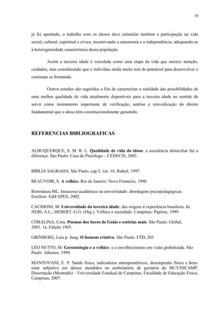 18
já foi apontado, o trabalho com os idosos deve estimular também a participação na vida
social, cultural, espiritual e cívica, incentivando a autonomia e a independência, adequando-se
à heterogeneidade característica dessa população.
Assim a terceira idade é veiculada como uma etapa da vida que merece atenção,
cuidados, mas considerando que o indivíduo ainda muito tem de potencial para desenvolver e
continuar se formando.
Outros estudos são sugeridos a fim de caracterizar a realidade das possibilidades de
uma melhor qualidade de vida atualmente disponíveis para a terceira idade no sentido de
servir como instrumento importante de verificação, análise e reinvidicação do direito
fundamental que o idoso têm constitucionalmente garantido.
REFERENCIAS BIBLIOGRAFICAS
ALBUQUERQUE, S. M. R. L. Qualidade de vida do idoso: a assistência domiciliar faz a
diferença. São Paulo: Casa do Psicólogo – CEDECIS, 2003.
BÍBLIA SAGRADA. São Paulo, cap.5, ver. 16, Rideel, 1997.
BEAUVOIR, S. A velhice. Rio de Janeiro: Nova Fronteira, 1990.
Bortolanza ML. Insucesso acadêmico na universidade: abordagens psicopedagógicas.
Erechim: EdiFAPES; 2002.
CACHIONI, M. Universidade da terceira idade: das origens à experiência brasileira. In:
NERI, A.L.; DEBERT, G.G. (Org.). Velhice e sociedade. Campinas: Papirus, 1999.
CORALINA, Cora. Poemas dos becos de Goiás e estórias mais. São Paulo: Global,
2001. 1a. Edição 1965.
GRINBERG, Luis p. Jung: O homem criativo. São Paulo: FTD, 203
LÉO NETTO, M. Gerontologia e a velhice: e o envelhecimento em visão globalizada. São
Paulo: Atheneu. 1999.
MANTOVANI, E. P. Saùde física, indicadores antropométricos, desempenho físico e bem-
estar subjetivo em idosos atendidos no ambulatório de geriatria do HC/UNICAMP.
Dissertação (Mestrado) – Universidade Estadual de Campinas, Faculdade de Educação Física,
Campinas, 2007.
 