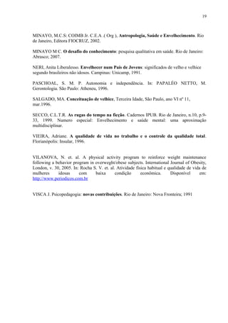 19
MINAYO, M.C.S: COIMB Jr. C.E.A .( Org ), Antropologia, Saúde e Envelhecimento. Rio
de Janeiro, Editora FIOCRUZ, 2002.
MINAYO M C. O desafio do conhecimento: pesquisa qualitativa em saúde. Rio de Janeiro:
Abrasco; 2007.
NERI, Anita Liberalesso. Envelhecer num País de Jovens: significados de velho e velhice
segundo brasileiros não idosos. Campinas: Unicamp, 1991.
PASCHOAL, S. M. P. Autonomia e independência. In: PAPALÉO NETTO, M.
Gerontologia. São Paulo: Atheneu, 1996.
SALGADO, MA. Conceituação de velhice, Terceira Idade, São Paulo, ano VI nº 11,
mar.1996.
SECCO, C.L.T.R. As rugas do tempo na ficção. Cadernos IPUB. Rio de Janeiro, n.10, p.9-
33, 1999. Numero especial: Envelhecimento e saúde mental: uma aproximação
multidisciplinar.
VIEIRA, Adriane. A qualidade de vida no trabalho e o controle da qualidade total.
Florianópolis: Insular, 1996.
VILANOVA, N. et. al. A physical activity program to reinforce weight maintenance
following a behavior program in overweght/obese subjects. International Journal of Obesity,
London, v. 30, 2005. In: Rocha S. V. et. al. Atividade física habitual e qualidade de vida de
mulheres idosas com baixa condição econômica. Disponível em:
http://www.periodicos.com.br
VISCA J. Psicopedagogia: novas contribuições. Rio de Janeiro: Nova Fronteira; 1991
 