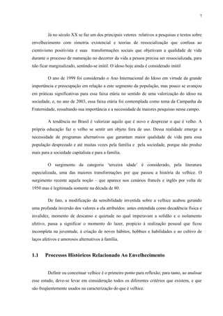 7
Já no século XX se faz um dos principais vetores relativos a pesquisas e textos sobre
envelhecimento com simetria existencial e teorias de ressocialização que confusa ao
cientivismo positivista e suas transformações sociais que objetivam a qualidade de vida
durante o processo de maturação no decorrer da vida a pessoa precisa ser ressocializada, para
não ficar marginalizado, sentindo-se inútil. O idoso hoje ainda é considerado inútil
O ano de 1999 foi considerado o Ano Internacional do Idoso em virtude da grande
importância e preocupação em relação a este segmento da população, mas pouco se avançou
em práticas significativas para essa faixa etária no sentido de uma valorização do idoso na
sociedade, e, no ano de 2003, essa faixa etária foi contemplada como tema da Campanha da
Fraternidade, ressaltando sua importância e a necessidade de maiores pesquisas nesse campo.
A tendência no Brasil é valorizar aquilo que é novo e desprezar o que é velho. A
própria educação faz o velho se sentir um objeto fora de uso. Dessa realidade emerge a
necessidade de programas alternativos que garantam maior qualidade de vida para essa
população desprezado e até muitas vezes pela família e pela sociedade, porque não produz
mais para a sociedade capitalista e para a família.
O surgimento da categoria ‘terceira idade’ é considerado, pela literatura
especializada, uma das maiores transformações por que passou a história da velhice. O
surgimento recente aquela noção – que aparece nos cenários francês e inglês por volta de
1950 mas é legitimada somente na década de 80.
De fato, a modificação da sensibilidade investida sobre a velhice acabou gerando
uma profunda inversão dos valores a ela atribuídos: antes entendida como decadência física e
invalidez, momento de descanso e quietude no qual imperavam a solidão e o isolamento
afetivo, passa a significar o momento do lazer, propício à realização pessoal que ficou
incompleta na juventude, à criação de novos hábitos, hobbies e habilidades e ao cultivo de
laços afetivos e amorosos alternativos à família.
1.1 Processos Históricos Relacionado Ao Envelhecimento
Definir ou conceituar velhice é o primeiro ponto para reflexão; para tanto, ao analisar
esse estudo, deve-se levar em consideração todos os diferentes critérios que existem, e que
são freqüentemente usados na caracterização do que é velhice.
 