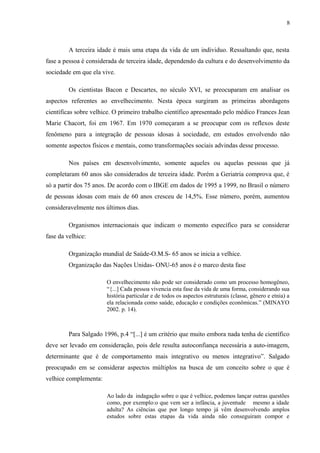 8
A terceira idade é mais uma etapa da vida de um individuo. Ressaltando que, nesta
fase a pessoa é considerada de terceira idade, dependendo da cultura e do desenvolvimento da
sociedade em que ela vive.
Os cientistas Bacon e Descartes, no século XVI, se preocuparam em analisar os
aspectos referentes ao envelhecimento. Nesta época surgiram as primeiras abordagens
científicas sobre velhice. O primeiro trabalho científico apresentado pelo médico Frances Jean
Marie Chacort, foi em 1967. Em 1970 começaram a se preocupar com os reflexos deste
fenômeno para a integração de pessoas idosas à sociedade, em estudos envolvendo não
somente aspectos físicos e mentais, como transformações sociais advindas desse processo.
Nos países em desenvolvimento, somente aqueles ou aquelas pessoas que já
completaram 60 anos são considerados de terceira idade. Porém a Geriatria comprova que, é
só a partir dos 75 anos. De acordo com o IBGE em dados de 1995 a 1999, no Brasil o número
de pessoas idosas com mais de 60 anos cresceu de 14,5%. Esse número, porém, aumentou
consideravelmente nos últimos dias.
Organismos internacionais que indicam o momento específico para se considerar
fase da velhice:
Organização mundial de Saúde-O.M.S- 65 anos se inicia a velhice.
Organização das Nações Unidas- ONU-65 anos é o marco desta fase
O envelhecimento não pode ser considerado como um processo homogêneo,
“{...] Cada pessoa vivencia esta fase da vida de uma forma, considerando sua
história particular e de todos os aspectos estruturais (classe, gênero e etnia) a
ela relacionada como saúde, educação e condições econômicas.” (MINAYO
2002. p. 14).
Para Salgado 1996, p.4 “[...] é um critério que muito embora nada tenha de científico
deve ser levado em consideração, pois dele resulta autoconfiança necessária a auto-imagem,
determinante que é de comportamento mais integrativo ou menos integrativo”. Salgado
preocupado em se considerar aspectos múltiplos na busca de um conceito sobre o que é
velhice complementa:
Ao lado da indagação sobre o que é velhice, podemos lançar outras questões
como, por exemplo:o que vem ser a infância, a juventude mesmo a idade
adulta? As ciências que por longo tempo já vêm desenvolvendo amplos
estudos sobre estas etapas da vida ainda não conseguiram compor e
 