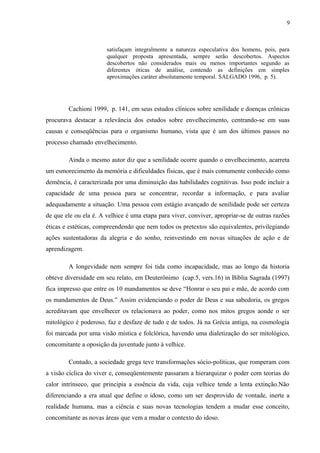9
satisfaçam integralmente a natureza especulativa dos homens, pois, para
qualquer proposta apresentada, sempre serão descobertos. Aspectos
descobertos não considerados mais ou menos importantes segundo as
diferentes óticas de análise, contendo as definições em simples
aproximações caráter absolutamente temporal. SALGADO 1996, p. 5).
Cachioni 1999, p. 141, em seus estudos clínicos sobre senilidade e doenças crônicas
procurava destacar a relevância dos estudos sobre envelhecimento, centrando-se em suas
causas e conseqüências para o organismo humano, vista que é um dos últimos passos no
processo chamado envelhecimento.
Ainda o mesmo autor diz que a senilidade ocorre quando o envelhecimento, acarreta
um esmorecimento da memória e dificuldades físicas, que é mais comumente conhecido como
demência, é caracterizada por uma diminuição das habilidades cognitivas. Isso pode incluir a
capacidade de uma pessoa para se concentrar, recordar a informação, e para avaliar
adequadamente a situação. Uma pessoa com estágio avançado de senilidade pode ser certeza
de que ele ou ela é. A velhice é uma etapa para viver, conviver, apropriar-se de outras razões
éticas e estéticas, compreendendo que nem todos os pretextos são equivalentes, privilegiando
ações sustentadoras da alegria e do sonho, reinvestindo em novas situações de ação e de
aprendizagem.
A longevidade nem sempre foi tida como incapacidade, mas ao longo da historia
obteve diversidade em seu relato, em Deuterônimo (cap.5, vers.16) in Bíblia Sagrada (1997)
fica impresso que entre os 10 mandamentos se deve “Honrar o seu pai e mãe, de acordo com
os mandamentos de Deus.” Assim evidenciando o poder de Deus e sua sabedoria, os gregos
acreditavam que envelhecer os relacionava ao poder, como nos mitos gregos aonde o ser
mitológico é poderoso, faz e desfaze de tudo e de todos. Já na Grécia antiga, na cosmologia
foi marcada por uma visão mística e folclórica, havendo uma dialetização do ser mitológico,
concomitante a oposição da juventude junto à velhice.
Contudo, a sociedade grega teve transformações sócio-políticas, que romperam com
a visão cíclica do viver e, conseqüentemente passaram a hierarquizar o poder com teorias do
calor intrínseco, que principia a essência da vida, cuja velhice tende a lenta extinção.Não
diferenciando a era atual que define o idoso, como um ser desprovido de vontade, inerte a
realidade humana, mas a ciência e suas novas tecnologias tendem a mudar esse conceito,
concomitante as novas áreas que vem a mudar o contexto do idoso.
 