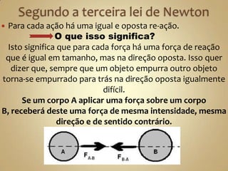 Para cada ação há uma igual e oposta re-ação.
               O que isso significa?
 Isto significa que para cada força há uma força de reação
 que é igual em tamanho, mas na direção oposta. Isso quer
   dizer que, sempre que um objeto empurra outro objeto
torna-se empurrado para trás na direção oposta igualmente
                            difícil.
      Se um corpo A aplicar uma força sobre um corpo
B, receberá deste uma força de mesma intensidade, mesma
                direção e de sentido contrário.
 