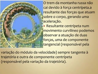 O trem da montanha russa não
                        cai devido à força centrípeta.a
                        resultante das forças que atuam
                        sobre o corpo, gerando uma
                        aceleração.
                         Resultante centrípeta num
                        movimento curvilíneo podemos
                        observar a atuação de duas
                        forças, uma de componente
                        tangencial (responsável pela

variação do módulo da velocidade) sempre tangente à
trajetória e outra de componente centrípeta
(responsável pela variação da trajetória).
 
