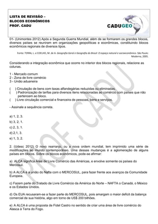 LISTA DE REVISÃO –
BLOCOS ECONÔMICOS
PROF. CADU
01- (Unimontes 2012) Após a Segunda Guerra Mundial, além de se formarem os grandes blocos,
diversos países se reuniram em organizações geopolíticas e econômicas, constituindo blocos
econômicos regionais de diversos tipos.
Fonte: TERRA, L. e COELHO, M. de A. Geografia Geral e Geografia do Brasil: O espaço natural e socioeconômico. São Paulo:
Moderna, 2005.
Considerando a integração econômica que ocorre no interior dos blocos regionais, relacione as
colunas.
1 - Mercado comum
2 - Zona de livre comércio
3 - União aduaneira
( ) Circulação de bens com taxas alfandegárias reduzidas ou eliminadas.
( ) Padronização de tarifas para diversos itens relacionadas ao comércio com países que não
pertencem ao bloco.
( ) Livre circulação comercial e financeira de pessoas, bens e serviços.
- Assinale a sequência correta.
a) 1, 2, 3.
b) 3, 2, 1.
c) 2, 3, 1.
d) 2,1, 3.
e) 1, 3, 2.
2. (Udesc 2012) O novo rearranjo, ou a nova ordem mundial, tem imprimido uma série de
modificações ao mundo contemporâneo. Uma dessas mudanças é a aglomeração de alguns
países em blocos. Sobre os blocos econômicos, pode-se afirmar:
a) ALCA significa Área de Livre Comércio das Américas, e envolve somente os países do
Mercosul.
b) A ALCA é a união do Nafta com o MERCOSUL, para fazer frente aos avanços da Comunidade
Europeia.
c) Fazem parte do Tratado de Livre Comércio da América do Norte – NAFTA o Canadá, o México
e os Estados Unidos.
d) Os EUA recusaram-se a fazer parte do MERCOSUL, pois amargam o maior deficit da balança
comercial de sua história, algo em torno de US$ 200 bilhões.
e) A ALCA é uma proposta de Fidel Castro no sentido de criar uma área de livre comércio do
Alasca à Terra do Fogo.
 