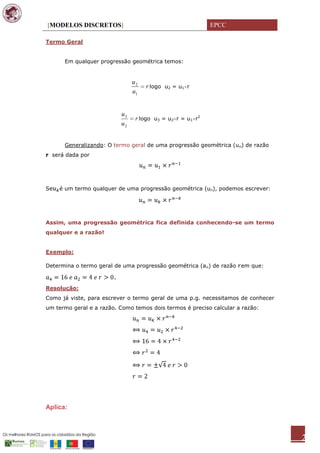 [MODELOS DISCRETOS]                                          EPCC

Termo Geral


      Em qualquer progressão geométrica temos:


                                 u2
                                      r logo u2 = u1 r
                                 u1


                            u3
                                  r logo u3 = u2 r = u1 r2
                            u2


      Generalizando: O termo geral de uma progressão geométrica (un) de razão
r será dada por




Se   é um termo qualquer de uma progressão geométrica (un), podemos escrever:




Assim, uma progressão geométrica fica definida conhecendo-se um termo
qualquer e a razão!


Exemplo:

Determina o termo geral de uma progressão geométrica (an) de razão em que:

                        .
Resolução:
Como já viste, para escrever o termo geral de uma p.g. necessitamos de conhecer
um termo geral e a razão. Como temos dois termos é preciso calcular a razão:




Aplica:



                                                                                  2
 