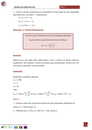 [MODELOS DISCRETOS]                                              EPCC

1 – Indica 3 termos consecutivos e a expressão de termo geral de uma progressão
geométrica (an), de razão r, sabendo que:
        a) a1= 4 e r = 3;

        b) a3 = 4 e r = -2;

        c) a10=½ e r = 1/3 .

Soma dos       Termos Consecutivos


                A soma,     ,dos   primeiros termos de uma progressão geométrica

                            de razão e cujo primeiro termo é    é dada por:




Exemplo:


Sabia-se que num lago havia 1200 peixes e que o número de peixes triplicava
anualmente. Para calcular o número de peixes que, teoricamente, haveria daí a 20
anos não se calcularam os termos todos.


Resolução:


Analisando o problema obtemos:




Logo,




Aplica:

1 – Calcula a soma dos 10 primeiros termos de uma progressão geométrica de

razão 2 e 1.º termo igual a 5.

2 – Sabendo que a1=128, ak= 250 e Sk = 738, calcula k.




                                                                                   3
 