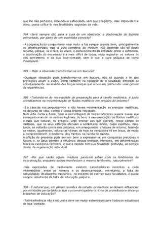 que lhe não pertence, deixando-o esfacelado, sem que o legítimo, mas imprevidente
dono, possa utiliza-lo nas finalidades sagradas da vida.
394 –Será sempre útil, para a cura de um obsidiado, a doutrinação do Espírito
perturbado, por parte de um espiritista convicto?
-A cooperação do companheiro vale muito e faz sempre grande bem, principalmente
ao desencarnado; mas a cura completa do médium não depende tão-só desse
recurso, porque, se é fácil, às vezes, o esclarecimento da entidade infeliz e sofredora,
a doutrinação do encarnado é a mais difícil de todas, visto requisitar os valores do
seu sentimento e da sua boa-vontade, sem o que a cura psíquica se torna
inexeqüível.
395 – Pode a obsessão transformar-se em loucura?
-Qualquer obsessão pode transformar-se em loucura, não só quando a lei das
provações assim o exige, como também na hipótese de o obsidiado entregar-se
voluntariamente ao assédio das forças noviças que o cercam, preferindo esse gênero
de experiências.
396 –Tratando-se da necessidade de preparação para a tarefa mediúnica, é justo
acreditarmos na movimentação de fluídos maléficos em prejuízo do próximo?
-É o caso de vos perguntarmos e não haveis movimentação as energias maléficas,
no decurso da vida, contra a vossa própria felicidade.
Num orbe como a Terra, onde a porcentagem de forças inferiores supera quase que
esmagadoramente os valores legítimos do bem, a movimentação de fluídos maléficos
é mais que natural; no entanto, urge ensinar aos que operam, nesse campo de
maldade, que os seus esforços efetuam a sementeira infeliz, cujos espinhos, mais
tarde, se voltarão contra eles próprios, em amargurados choques de retorno, fazendo
se mister, igualmente, educar as vítimas de hoje na verdadeira fé em Jesus, de modo
a compreenderem o problema dos méritos na tarefa do mundo.
A aflição do presente pode ser um bem a expressar-se em conquistas preciosas o
futuro, e, se Deus permite a influência dessas energias inferiores, em determinadas
fases da existência terrestre, é que a medida tem sua finalidade profunda, ao serviço
divino da regeneração individual.
397 –Por que razão alguns médiuns parecem sofrer com os fenômenos da
incorporação, enquanto outros manifestam o mesmo fenômeno, naturalmente?
-Nas expressões de mediunismo existem características inerentes a cada
intermediário entre os homens e os desencarnados; entretanto, a falta de
naturalidade do aparelho mediúnico, no instante de exercer suas faculdades, é quase
sempre resultante da falta de educação psíquica.
398 –É natural que, em plenas reuniões de estudo, os médiuns se deixem influenciar
por entidades perturbadoras que costumam quebrar o ritmo de proveitosos e sinceros
trabalhos de educação?
-Tal interferência não é natural e deve ser muito estranhável para todos os estudiosos
de boa-vontade.
 