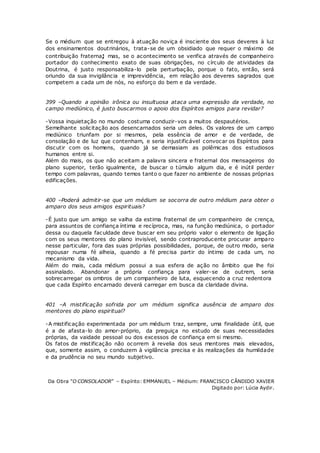 Se o médium que se entregou à atuação noviça é insciente dos seus deveres à luz
dos ensinamentos doutrinários, trata-se de um obsidiado que requer o máximo de
contribuição fraterna; mas, se o acontecimento se verifica através de companheiro
portador do conhecimento exato de suas obrigações, no círculo de atividades da
Doutrina, é justo responsabiliza-lo pela perturbação, porque o fato, então, será
oriundo da sua invigilância e imprevidência, em relação aos deveres sagrados que
competem a cada um de nós, no esforço do bem e da verdade.
399 –Quando a opinião irônica ou insultuosa ataca uma expressão da verdade, no
campo mediúnico, é justo buscarmos o apoio dos Espíritos amigos para revidar?
-Vossa inquietação no mundo costuma conduzir-vos a muitos despautérios.
Semelhante solicitação aos desencarnados seria um deles. Os valores de um campo
mediúnico triunfam por si mesmos, pela essência de amor e de verdade, de
consolação e de luz que contenham, e seria injustificável convocar os Espíritos para
discutir com os homens, quando já se demasiam as polêmicas dos estudiosos
humanos entre si.
Além do mais, os que não aceitam a palavra sincera e fraternal dos mensageiros do
plano superior, terão igualmente, de buscar o túmulo algum dia, e é inútil perder
tempo com palavras, quando temos tanto o que fazer no ambiente de nossas próprias
edificações.
400 –Poderá admitir-se que um médium se socorra de outro médium para obter o
amparo dos seus amigos espirituais?
-É justo que um amigo se valha da estima fraternal de um companheiro de crença,
para assuntos de confiança íntima e recíproca, mas, na função mediúnica, o portador
dessa ou daquela faculdade deve buscar em seu próprio valor o elemento de ligação
com os seus mentores do plano invisível, sendo contraproducente procurar amparo
nesse particular, fora das suas próprias possibilidades, porque, de outro modo, seria
repousar numa fé alheia, quando a fé precisa partir do íntimo de cada um, no
mecanismo da vida.
Além do mais, cada médium possui a sua esfera de ação no âmbito que lhe foi
assinalado. Abandonar a própria confiança para valer-se de outrem, seria
sobrecarregar os ombros de um companheiro de luta, esquecendo a cruz redentora
que cada Espírito encarnado deverá carregar em busca da claridade divina.
401 –A mistificação sofrida por um médium significa ausência de amparo dos
mentores do plano espiritual?
-A mistificação experimentada por um médium traz, sempre, uma finalidade útil, que
é a de afasta-lo do amor-próprio, da preguiça no estudo de suas necessidades
próprias, da vaidade pessoal ou dos excessos de confiança em si mesmo.
Os fatos de mistificação não ocorrem à revelia dos seus mentores mais elevados,
que, somente assim, o conduzem à vigilância precisa e às realizações da humildade
e da prudência no seu mundo subjetivo.
Da Obra “O CONSOLADOR” – Espírito: EMMANUEL – Médium: FRANCISCO CÂNDIDO XAVIER
Digitado por: Lúcia Aydir.
 