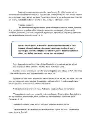 Era um processo misterioso aos anjos e aos homens. Era misterioso porque era
desconhecido! Você poderia dizer que os anjos estavam contemplando uma nova pessoa! Isso era
um mistério para eles – Miguel, seu Divino Comandante, tornar-Se um ser humano, nascido como
um desamparado bebê em Belém! O Filho de Deus tornou-Se o Filho do homem!
Veja esta passagem:
“Ele deixaria toda Sua glória no céu; apareceria na terra como um homem; humilharSe-ia como homem; pelas Suas várias tentações, as mesmas com as quais o homem seria
assaltado, familiarizar-Se-ia com Suas próprias experiências, a fim de que Ele pudesse saber como
socorrer aqueles que fossem tentados.” SR 43.

Esta é a terceira pessoa da divindade - a natureza humana do Filho de Deus.
Essa vida foi manifestada para destruir os trabalhos do demônio. E após a
ressurreição, essa vida, em toda a sua totalidade, estava disponível ao homem
caído. Ela é de fato uma terceira pessoa, uma terceira vida!

Antes do pecado, temos Deus Pai e o Divino Filho de Deus (o esplendor da Sua glória);
e na encarnação temos também a natureza divino-humana de Cristo.
Quando o pecado for destruído e o Filho “tiver entregado o reino a Deus, ao Pai” (I Coríntios
15:24), então Deus será mais uma vez tudo em tudo (verso 28).
É por isso que você nunca lê sobre uma terceira pessoa ou um trio, etc., nos novos céus e na
nova terra, nos quais habita a justiça. O pecado terá sido destruído! E “a poderosa agência da
terceira pessoa da Divindade” não será mais necessária!
A vida de Cristo terá se tornado nossa. Note como o apóstolo Paulo menciona isso:
“Porque já estais mortos, e a vossa vida está escondida com Cristo em Deus. Quando Cristo,
que é a nossa vida, se manifestar, então também vós vos manifestareis com ele em glória.”
Colossenses 3:3,4.
Claramente colocado, essa é terceira pessoa na qual Ellen White acreditava.
“Eles possuem um Deus e um Salvador e um Espírito – o Espírito de Cristo.” Testemunhos
para a Igreja, v. 9, p. 189.

 