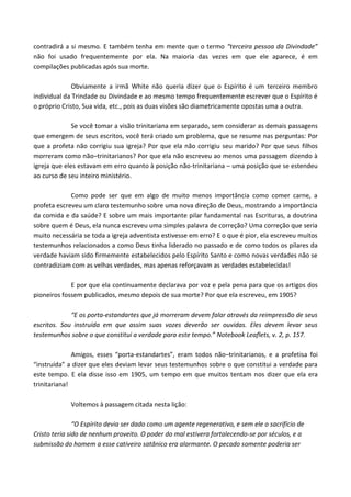 contradirá a si mesmo. E também tenha em mente que o termo “terceira pessoa da Divindade”
não foi usado frequentemente por ela. Na maioria das vezes em que ele aparece, é em
compilações publicadas após sua morte.
Obviamente a irmã White não queria dizer que o Espírito é um terceiro membro
individual da Trindade ou Divindade e ao mesmo tempo frequentemente escrever que o Espírito é
o próprio Cristo, Sua vida, etc., pois as duas visões são diametricamente opostas uma a outra.
Se você tomar a visão trinitariana em separado, sem considerar as demais passagens
que emergem de seus escritos, você terá criado um problema, que se resume nas perguntas: Por
que a profeta não corrigiu sua igreja? Por que ela não corrigiu seu marido? Por que seus filhos
morreram como não–trinitarianos? Por que ela não escreveu ao menos uma passagem dizendo à
igreja que eles estavam em erro quanto à posição não-trinitariana – uma posição que se estendeu
ao curso de seu inteiro ministério.
Como pode ser que em algo de muito menos importância como comer carne, a
profeta escreveu um claro testemunho sobre uma nova direção de Deus, mostrando a importância
da comida e da saúde? E sobre um mais importante pilar fundamental nas Escrituras, a doutrina
sobre quem é Deus, ela nunca escreveu uma simples palavra de correção? Uma correção que seria
muito necessária se toda a igreja adventista estivesse em erro? E o que é pior, ela escreveu muitos
testemunhos relacionados a como Deus tinha liderado no passado e de como todos os pilares da
verdade haviam sido firmemente estabelecidos pelo Espírito Santo e como novas verdades não se
contradiziam com as velhas verdades, mas apenas reforçavam as verdades estabelecidas!
E por que ela continuamente declarava por voz e pela pena para que os artigos dos
pioneiros fossem publicados, mesmo depois de sua morte? Por que ela escreveu, em 1905?
“E os porta-estandartes que já morreram devem falar através da reimpressão de seus
escritos. Sou instruída em que assim suas vozes deverão ser ouvidas. Eles devem levar seus
testemunhos sobre o que constitui a verdade para este tempo.” Notebook Leaflets, v. 2, p. 157.
Amigos, esses “porta-estandartes”, eram todos não–trinitarianos, e a profetisa foi
“instruída” a dizer que eles deviam levar seus testemunhos sobre o que constitui a verdade para
este tempo. E ela disse isso em 1905, um tempo em que muitos tentam nos dizer que ela era
trinitariana!
Voltemos à passagem citada nesta lição:
“O Espírito devia ser dado como um agente regenerativo, e sem ele o sacrifício de
Cristo teria sido de nenhum proveito. O poder do mal estivera fortalecendo-se por séculos, e a
submissão do homem a esse cativeiro satânico era alarmante. O pecado somente poderia ser

 
