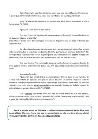 Agora fica simples quando entendemos sobre qual vida ela está falando. Obviamente
é a vida que Ele viveu na humanidade, porque essa é a vida que precisamos para vencer.
Note: “A vida que Ele depositou em humanidade, Ele a tomou novamente, e a dá à
humanidade.” DTN 786.
Agora, por favor, entenda este ponto:
Essa vida Cristo que viveu (a qual tenta conceder ao Seu povo) é uma vida diferente
de qualquer vida que já foi vivida!
Essa vida não existia antes da encarnação. E não estava disponível para ser dada ao homem até
depois da cruz.
Ela não estava disponível para ser dada antes porque Jesus nos oferece Sua própria
vida, Sua vitória, Sua fé através do Seu Espírito. Ele tinha que “construir o templo do Senhor”. Ele
devia primeiro viver essa vida, vencer e aperfeiçoá-la. Então nosso Salvador poderia oferecer um
perfeito sacrifício e conceder essa vida para aqueles que acreditam “em Seu nome”.
Essa vida é única. Pela encarnação Jesus era o único homem em quem o Espírito de
Deus poderia morar a cada momento de Sua vida. Um Deus santo habitando numa humanidade
caída.
Note essa afirmação:
“Que amor! Que extraordinária condescendência! O Rei da glória propôs humilhar-Se
à caída humanidade! Ele colocaria Seus pés nos passos de Adão. Ele tomaria a natureza caída do
homem e Se engajaria para contender com o forte inimigo que triunfou sobre Adão. Ele venceria
Satanás, e, em assim fazendo, abriria o caminho para a redenção da desgraça da falha e queda de
Adão a todos os que acreditassem nEle.” 1BC 1085.
Esse “caminho” que Cristo abriu para nós foi aberto através de Sua vida perfeita,
vivida na mesma natureza que a nossa. E essa vida Ele confere “àqueles que acreditam nEle”. Isso
é o que diz Hebreus 10:20 (“pelo novo e vivo caminho”).

Essa é a terceira pessoa da Divindade – a divino-humana natureza de Cristo. Ela é uma
personalidade diferente. É uma vida que era desconhecida no céu e na terra até que ela foi
vivida, aperfeiçoada e glorificada! Desconhecida para Satanás.

 