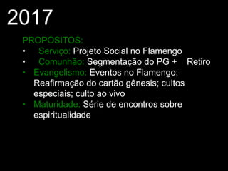 2017
PROPÓSITOS:
• Serviço: Projeto Social no Flamengo
• Comunhão: Segmentação do PG + Retiro
• Evangelismo: Eventos no Flamengo;
Reafirmação do cartão gênesis; cultos
especiais; culto ao vivo
• Maturidade: Série de encontros sobre
espiritualidade
 