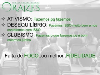  ATIVISMO: Fazemos pq fazemos
 DESEQUILÍBRIO: Fazemos ISSO muito bem e nos
contetamos com ISSO
 CLUBISMO: Fazemos o que fazemos pq é bom
estarmos juntos
Falta de FOCO..ou melhor..FIDELIDADE
 