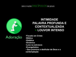 SER E FAZER DISCÍPULOSDE JESUS
•Focado em Cristo
•Bíblico
•Didático
•Dinâmico
•Leve na estrutura
•Evangelístico
• Que promova o desfrutar de Deus e a
contemplação
INTIMIDADE
PALAVRA PROFUNDA E
CONTEXTUALIZADA
+ LOUVOR INTENSO
 