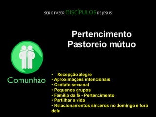 SER E FAZER DISCÍPULOSDE JESUS
Pertencimento
Pastoreio mútuo
• Recepção alegre
• Aproximações intencionais
• Contato semanal
• Pequenos grupos
• Família da fé - Pertencimento
• Partilhar a vida
• Relacionamentos sinceros no domingo e fora
dele
 