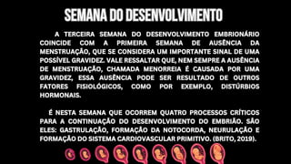 A TERCEIRA SEMANA DO DESENVOLVIMENTO EMBRIONÁRIO
COINCIDE COM A PRIMEIRA SEMANA DE AUSÊNCIA DA
MENSTRUAÇÃO, QUE SE CONSIDERA UM IMPORTANTE SINAL DE UMA
POSSÍVEL GRAVIDEZ. VALE RESSALTAR QUE, NEM SEMPRE A AUSÊNCIA
DE MENSTRUAÇÃO, CHAMADA MENORREIA É CAUSADA POR UMA
GRAVIDEZ, ESSA AUSÊNCIA PODE SER RESULTADO DE OUTROS
FATORES FISIOLÓGICOS, COMO POR EXEMPLO, DISTÚRBIOS
HORMONAIS.
É NESTA SEMANA QUE OCORREM QUATRO PROCESSOS CRÍTICOS
PARA A CONTINUAÇÃO DO DESENVOLVIMENTO DO EMBRIÃO. SÃO
ELES: GASTRULAÇÃO, FORMAÇÃO DA NOTOCORDA, NEURULAÇÃO E
FORMAÇÃO DO SISTEMA CARDIOVASCULAR PRIMITIVO. (BRITO, 2019).
A TERCEIRA SEMANA DO DESENVOLVIMENTO EMBRIONÁRIO
COINCIDE COM A PRIMEIRA SEMANA DE AUSÊNCIA DA
MENSTRUAÇÃO, QUE SE CONSIDERA UM IMPORTANTE SINAL DE UMA
POSSÍVEL GRAVIDEZ. VALE RESSALTAR QUE, NEM SEMPRE A AUSÊNCIA
DE MENSTRUAÇÃO, CHAMADA MENORREIA É CAUSADA POR UMA
GRAVIDEZ, ESSA AUSÊNCIA PODE SER RESULTADO DE OUTROS
FATORES FISIOLÓGICOS, COMO POR EXEMPLO, DISTÚRBIOS
HORMONAIS.
É NESTA SEMANA QUE OCORREM QUATRO PROCESSOS CRÍTICOS
PARA A CONTINUAÇÃO DO DESENVOLVIMENTO DO EMBRIÃO. SÃO
ELES: GASTRULAÇÃO, FORMAÇÃO DA NOTOCORDA, NEURULAÇÃO E
FORMAÇÃO DO SISTEMA CARDIOVASCULAR PRIMITIVO. (BRITO, 2019).
SEMANA DO DESENVOLVIMENTO
SEMANA DO DESENVOLVIMENTO
 