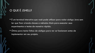 O QUE É JSHELL?
• É um terminal interativo que você pode utilizar para rodar código Java sem
ter que ficar criando classes e métodos Main para executar seus
experimentos e testes de maneira rápida.
• Ótimo para testar linhas de códigos para ver se funcionam antes de
implementar em seu projeto.
 
