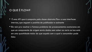 O QUE É FLOW?
• É uma API que é composta pela classe abstrata Flow e suas interfaces
internas, que seguem o padrão de publicador e assinante
• Ele vem pra resolver o famoso problema de processamentos assíncronos em
que um componente de origem envia dados sem saber ao certo se isso está
em uma quantidade maior do que aquela com a qual o consumidor pode
lidar.
 