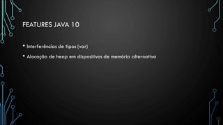 FEATURES JAVA 10
• Interferências de tipos (var)
• Alocação de heap em dispositivos de memória alternativa
 