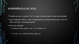 INTERFERÊNCIAS DE TIPOS
• Consiste em usar a palavra "var" no lugar da declaração do tipo de atribuição
• agora podemos utilizar o var na declaração de variáveis locais, pois o Java irá
inferir este tipo “automagicamente”.
• Como por exemplo:
• hashMap<String, Integer> map = new HashMap<>();
• var map = new HashMap<String, Integer>();
 