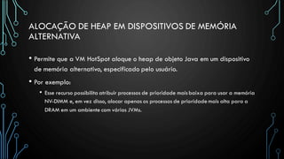 ALOCAÇÃO DE HEAP EM DISPOSITIVOS DE MEMÓRIA
ALTERNATIVA
• Permite que a VM HotSpot aloque o heap de objeto Java em um dispositivo
de memória alternativo, especificado pelo usuário.
• Por exemplo:
• Esse recurso possibilita atribuir processos de prioridade maisbaixa para usar a memória
NV-DIMM e, em vez disso, alocar apenas os processos de prioridade mais alta para a
DRAM em um ambiente com várias JVMs.
 