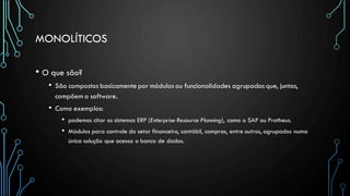 MONOLÍTICOS
• O que são?
• São compostos basicamente por módulos ou funcionalidades agrupadasque, juntas,
compõem o software.
• Como exemplos:
• podemos citar os sistemas ERP (Enterprise Resource Planning), como o SAP ou Protheus.
• Módulos para controle do setor financeiro, contábil, compras, entre outros, agrupados numa
única solução que acessa o banco de dados.
 