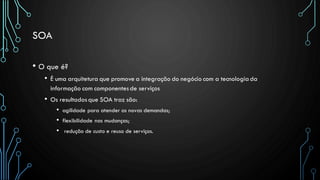 SOA
• O que é?
• É uma arquitetura que promove a integração do negócio com a tecnologiada
informação com componentesde serviços
• Os resultadosque SOA traz são:
• agilidade para atender as novas demandas;
• flexibilidade nas mudanças;
• redução de custo e reuso de serviços.
 
