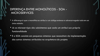DIFERENÇA ENTRE MONOLÍTICOS - SOA -
MICROSERVICES
• A diferença é que o monolítico se atribui a um código extenso e sobrecarregado tudo em um
único módulo.
• Já os microserviços são subsistemas que cada um atribuí sua própria
funcionalidade
• E o SOA consiste em pequenos sistemas que necessitam da implementação
dos outros sistemas atribuidos na arquitetura do projeto
 