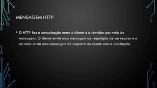 MENSAGEM HTTP
• O HTTP faz a comunicação entre o cliente e o servidor por meio de
mensagens. O cliente envia uma mensagem de requisição de um recurso e o
servidor envia uma mensagem de resposta ao cliente com a solicitação.
 