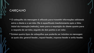 CABEÇALHO
• O cabeçalho da mensagem é utilizado para transmitir informações adicionais
entre o cliente e o servidor. Ele é especificado imediatamente após a linha
inicial da transação (método), tanto para a requisição do cliente quanto para
a resposta do servidor, seguido de dois pontos e um valor.
• Existem quatro tipos de cabeçalhos que poderão ser incluídos na mensagem
os quais são: general-header, request-header, response-header e entity-header.
 