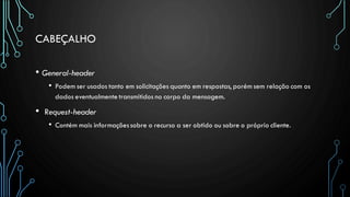 CABEÇALHO
• General-header
• Podem ser usados tanto em solicitações quanto em respostas, porém sem relação com os
dados eventualmente transmitidos no corpo da mensagem.
• Request-header
• Contém mais informaçõessobre o recurso a ser obtido ou sobre o próprio cliente.
 