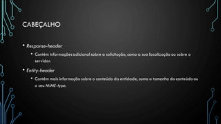 CABEÇALHO
• Response-header
• Contém informaçõesadicional sobre a solicitação, como a sua localização ou sobre o
servidor.
• Entity-header
• Contém mais informação sobre o conteúdo da entidade, como o tamanho do conteúdo ou
o seu MIME-type.
 