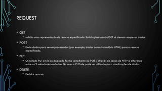 REQUEST
• GET
• solicita uma representação do recurso especificado. Solicitações usando GET só devem recuperar dados.
• POST
• Envia dados para serem processados (por exemplo, dados de um formulário HTML) para o recurso
especificado.
• PUT
• O método PUT envia os dados de forma semelhante ao POST, através do corpo do HTTP a diferença
entre os 2 métodos é semântica. No caso o PUT ele pode ser utilizado para atualizações de dados.
• DELETE
• Exclui o recurso.
 