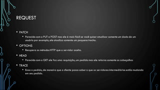REQUEST
• PATCH
• Parecido com o PUT e POST mas ele é mais fácil se você quiser atualizar somente um dado de um
usuário por exemplo, ele atualiza somente um pequeno trecho.
• OPTIONS
• Recupera os métodosHTTP que o servidor aceita.
• HEAD
• Parecido com o GET ele faz uma requisição, um pedido mas ele retorna somente os cabeçalhos
• TRACE
• Ecoa o pedido, de maneira que o cliente possa saber o que os servidoresintermediários estão mudando
em seu pedido.
 