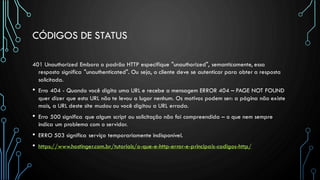 CÓDIGOS DE STATUS
401 Unauthorized Embora o padrão HTTP especifique "unauthorized", semanticamente, essa
resposta significa "unauthenticated". Ou seja, o cliente deve se autenticar para obter a resposta
solicitada.
• Erro 404 - Quando você digita uma URL e recebe a mensagem ERROR 404 – PAGE NOT FOUND
quer dizer que esta URL não te levou a lugar nenhum. Os motivos podem ser: a página não existe
mais, a URL deste site mudou ou você digitou a URL errada.
• Erro 500 significa que algum script ou solicitação não foi compreendida – o que nem sempre
indica um problema com o servidor.
• ERRO 503 significa serviço temporariamente indisponível.
• https://www.hostinger.com.br/tutoriais/o-que-e-http-error-e-principais-codigos-http/
 