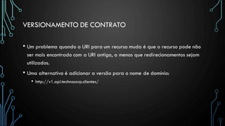 VERSIONAMENTO DE CONTRATO
• Um problema quando a URI para um recurso muda é que o recurso pode não
ser mais encontrado com a URI antiga, a menos que redirecionamentos sejam
utilizados.
• Uma alternativa é adicionar a versão para o nome de domínio:
• http://v1.api.technocorp.clientes/
 