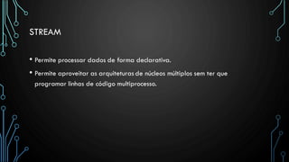 STREAM
• Permite processar dados de forma declarativa.
• Permite aproveitar as arquiteturas de núcleos múltiplos sem ter que
programar linhas de código multiprocesso.
 