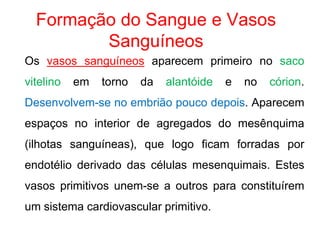 Formação do Sangue e Vasos
Sanguíneos
Os vasos sanguíneos aparecem primeiro no saco
vitelino em torno da alantóide e no córion.
Desenvolvem-se no embrião pouco depois. Aparecem
espaços no interior de agregados do mesênquima
(ilhotas sanguíneas), que logo ficam forradas por
endotélio derivado das células mesenquimais. Estes
vasos primitivos unem-se a outros para constituírem
um sistema cardiovascular primitivo.
 